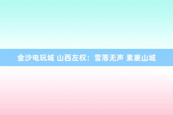 金沙電玩城 山西左權(quán)：雪落無(wú)聲 素裹山城