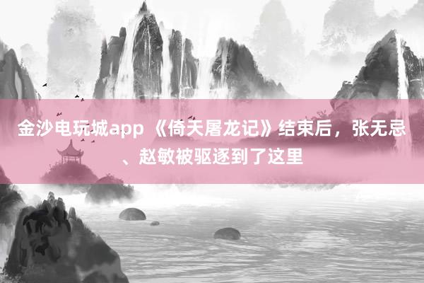 金沙電玩城app 《倚天屠龍記》結束后，張無忌、趙敏被驅逐到了這里