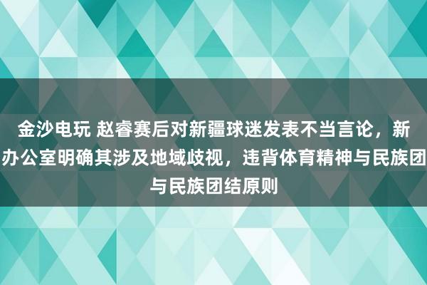 金沙電玩 趙睿賽后對新疆球迷發(fā)表不當言論，新疆新聞辦公室明確其涉及地域歧視，違背體育精神與民族團結原則