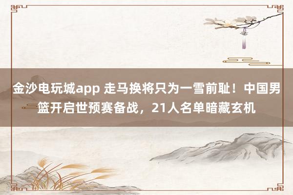 金沙電玩城app 走馬換將只為一雪前恥！中國男籃開啟世預(yù)賽備戰(zhàn)，21人名單暗藏玄機
