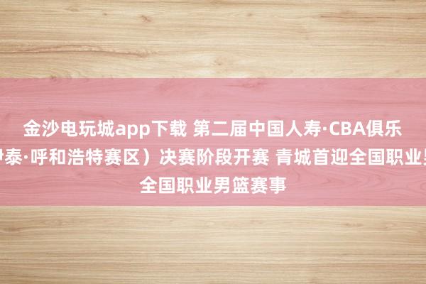 金沙電玩城app下載 第二屆中國人壽·CBA俱樂部杯（伊泰·呼和浩特賽區）決賽階段開賽 青城首迎全國職業男籃賽事