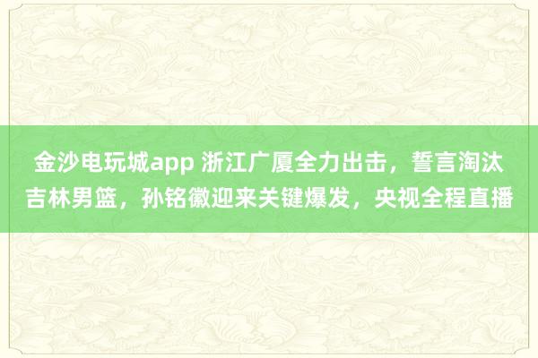 金沙電玩城app 浙江廣廈全力出擊，誓言淘汰吉林男籃，孫銘徽迎來關(guān)鍵爆發(fā)，央視全程直播