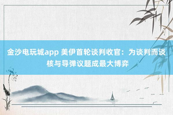 金沙電玩城app 美伊首輪談判收官：為談判而談 核與導彈議題成最大博弈