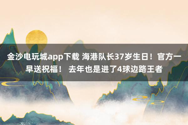 金沙電玩城app下載 海港隊長37歲生日！官方一早送祝福！ 去年也是進(jìn)了4球邊路王者