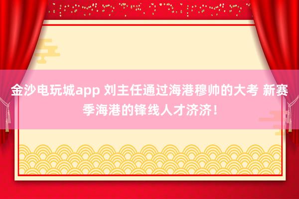 金沙電玩城app 劉主任通過海港穆帥的大考 新賽季海港的鋒線人才濟(jì)濟(jì)！