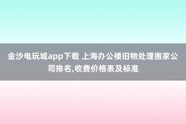 金沙電玩城app下載 上海辦公樓舊物處理搬家公司排名,收費價格表及標準