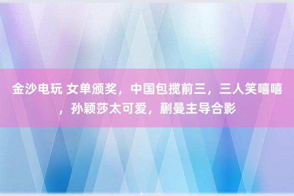 金沙電玩 女單頒獎，中國包攬前三，三人笑嘻嘻，孫穎莎太可愛，蒯曼主導合影